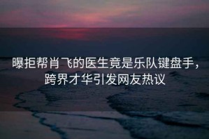曝拒幫肖飛的醫(yī)生竟是樂隊(duì)鍵盤手，跨界才華引發(fā)網(wǎng)友熱議