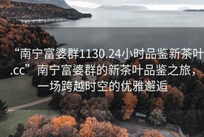 “南寧富婆群1130.24小時品鑒新茶葉.cc”南寧富婆群的新茶葉品鑒之旅，一場跨越時空的優雅邂逅