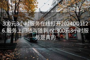 300元3小時服務(wù)在線打開2024DD1126.服務(wù)上門隨叫隨到.cc:300元3小時服務(wù)是真的