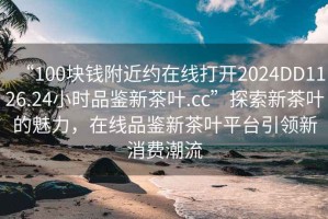 “100塊錢附近約在線打開2024DD1126.24小時品鑒新茶葉.cc”探索新茶葉的魅力，在線品鑒新茶葉平臺引領新消費潮流