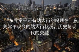 “東莞常平還有站大街的嗎現在”東莞常平現今的站大街狀況，歷史與現代的交融