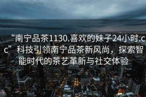 “南寧品茶1130.喜歡的妹子24小時(shí).cc”科技引領(lǐng)南寧品茶新風(fēng)尚，探索智能時(shí)代的茶藝革新與社交體驗(yàn)