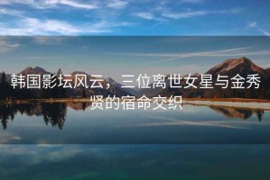 韓國影壇風云，三位離世女星與金秀賢的宿命交織