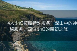 “4人少婦按魔特殊服務”深山中的神秘服務，四位少婦的魔幻之旅