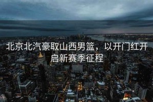 北京北汽豪取山西男籃，以開門紅開啟新賽季征程