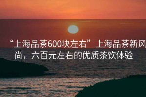 “上海品茶600塊左右”上海品茶新風尚，六百元左右的優質茶飲體驗