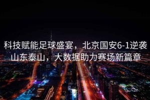 科技賦能足球盛宴，北京國安6-1逆襲山東泰山，大數(shù)據(jù)助力賽場新篇章