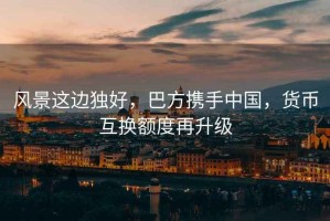 風景這邊獨好，巴方攜手中國，貨幣互換額度再升級