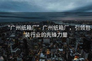 “廣州紙箱廠”廣州紙箱廠，引領包裝行業的先鋒力量