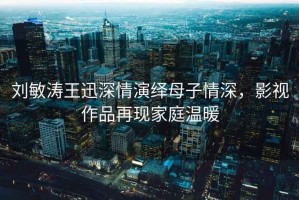 劉敏濤王迅深情演繹母子情深，影視作品再現家庭溫暖
