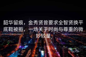 韶華留痕，金秀賢曾要求全智賢換平底鞋被拒，一場關于時尚與尊重的微妙較量