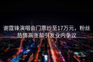 謝霆鋒演唱會(huì)門票炒至17萬(wàn)元，粉絲熱情高漲卻引發(fā)業(yè)內(nèi)爭(zhēng)議