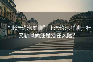 “北流約泡群聊”北流約泡群聊，社交新風尚還是潛在風險？
