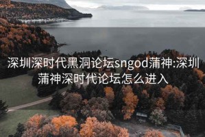 深圳深時代黑洞論壇sngod蒲神:深圳蒲神深時代論壇怎么進入