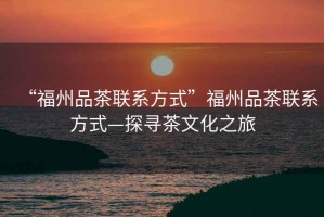 “福州品茶聯系方式”福州品茶聯系方式—探尋茶文化之旅