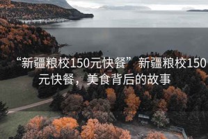 “新疆糧校150元快餐”新疆糧校150元快餐，美食背后的故事