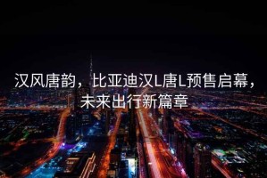 漢風(fēng)唐韻，比亞迪漢L唐L預(yù)售啟幕，未來出行新篇章