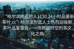 “哈爾濱附近的人1130.24小時品鑒新茶葉.cc”哈爾濱附近人士熱烈迎接新茶葉品鑒盛會，一場跨越時空的茶文化之旅