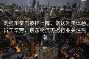 劉強東親自披掛上陣，親送外賣體驗員工辛勞，京東物流再掀行業關注熱潮