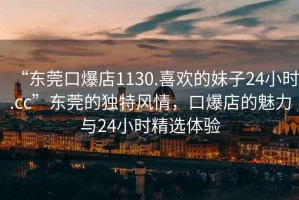 “東莞口爆店1130.喜歡的妹子24小時.cc”東莞的獨特風情，口爆店的魅力與24小時精選體驗