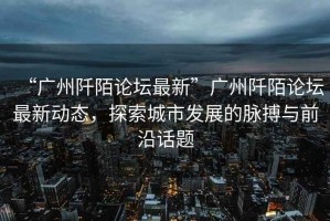“廣州阡陌論壇最新”廣州阡陌論壇最新動(dòng)態(tài)，探索城市發(fā)展的脈搏與前沿話題