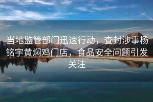 當地監管部門迅速行動，查封涉事楊銘宇黃燜雞門店，食品安全問題引發關注