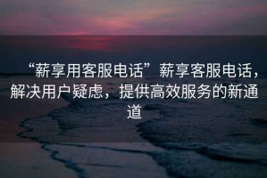 “薪享用客服電話”薪享客服電話，解決用戶疑慮，提供高效服務(wù)的新通道