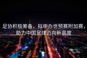 足協積極籌備，擬申辦世預賽附加賽，助力中國足球邁向新高度