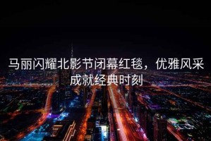 馬麗閃耀北影節(jié)閉幕紅毯，優(yōu)雅風(fēng)采成就經(jīng)典時(shí)刻