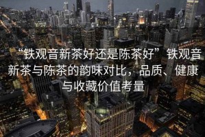 “鐵觀音新茶好還是陳茶好”鐵觀音新茶與陳茶的韻味對比，品質(zhì)、健康與收藏價值考量