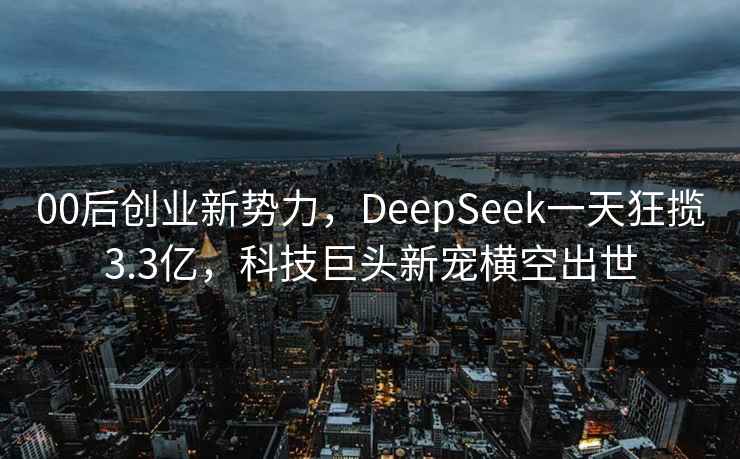 00后創業新勢力，DeepSeek一天狂攬3.3億，科技巨頭新寵橫空出世