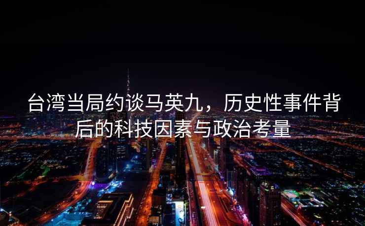 臺灣當(dāng)局約談馬英九，歷史性事件背后的科技因素與政治考量