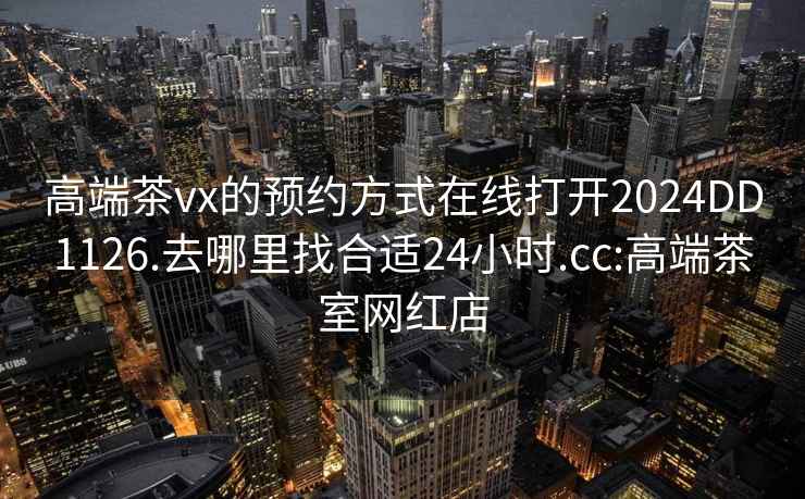高端茶vx的預(yù)約方式在線打開2024DD1126.去哪里找合適24小時.cc:高端茶室網(wǎng)紅店