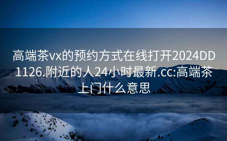 高端茶vx的預約方式在線打開2024DD1126.附近的人24小時最新.cc:高端茶上門什么意思