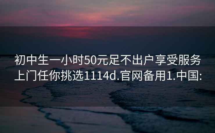 初中生一小時(shí)50元足不出戶享受服務(wù)上門任你挑選1114d.官網(wǎng)備用1.中國: