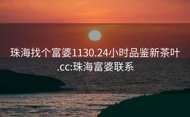 珠海找個富婆1130.24小時品鑒新茶葉.cc:珠海富婆聯(lián)系