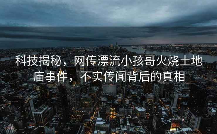 科技揭秘，網(wǎng)傳漂流小孩哥火燒土地廟事件，不實傳聞背后的真相