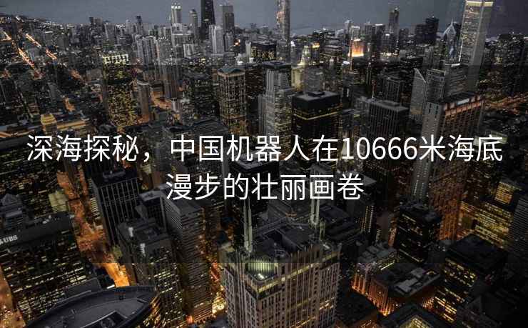 深海探秘，中國機器人在10666米海底漫步的壯麗畫卷