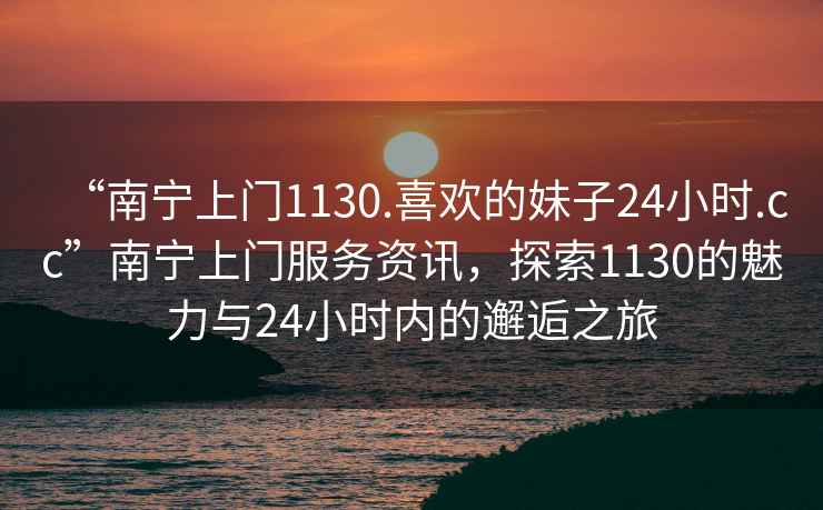 “南寧上門1130.喜歡的妹子24小時.cc”南寧上門服務(wù)資訊，探索1130的魅力與24小時內(nèi)的邂逅之旅