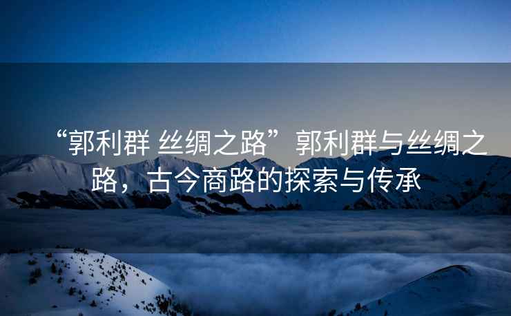 “郭利群 絲綢之路”郭利群與絲綢之路，古今商路的探索與傳承