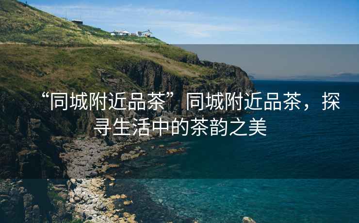 “同城附近品茶”同城附近品茶，探尋生活中的茶韻之美