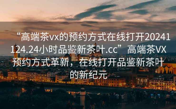 “高端茶vx的預約方式在線打開20241124.24小時品鑒新茶葉.cc”高端茶VX預約方式革新，在線打開品鑒新茶葉的新紀元