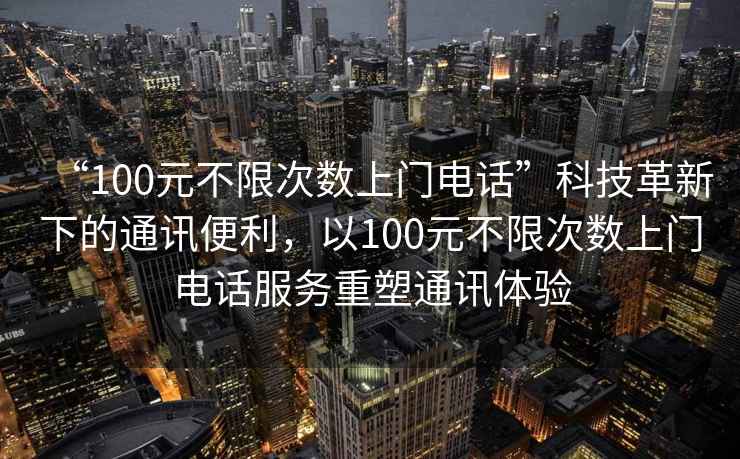 “100元不限次數上門電話”科技革新下的通訊便利，以100元不限次數上門電話服務重塑通訊體驗