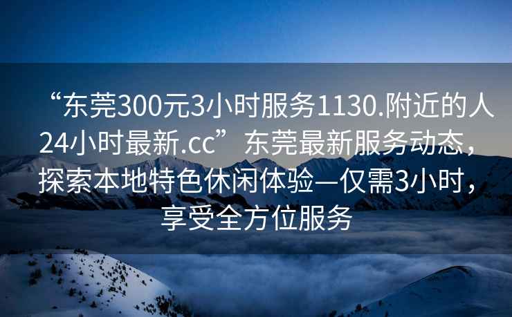 “東莞300元3小時服務(wù)1130.附近的人24小時最新.cc”東莞最新服務(wù)動態(tài)，探索本地特色休閑體驗—僅需3小時，享受全方位服務(wù)