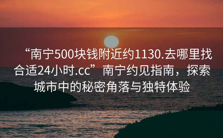 “南寧500塊錢附近約1130.去哪里找合適24小時.cc”南寧約見指南，探索城市中的秘密角落與獨特體驗