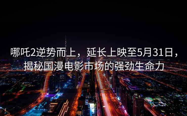 哪吒2逆勢而上，延長上映至5月31日，揭秘國漫電影市場的強勁生命力