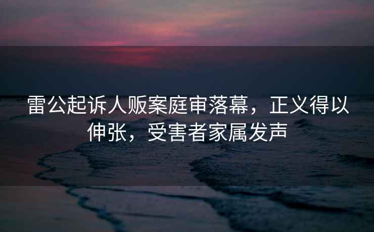 雷公起訴人販案庭審落幕，正義得以伸張，受害者家屬發(fā)聲
