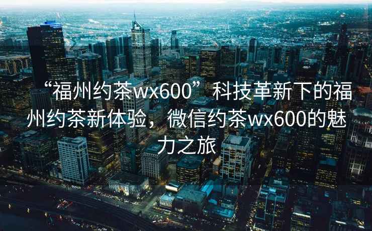“福州約茶wx600”科技革新下的福州約茶新體驗，微信約茶wx600的魅力之旅
