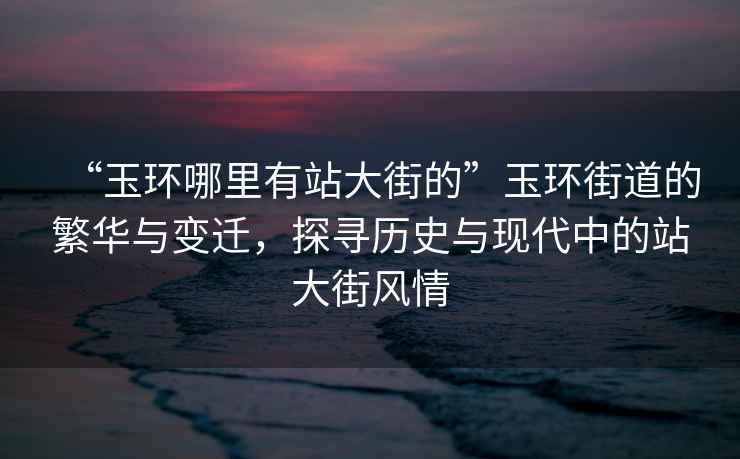 “玉環哪里有站大街的”玉環街道的繁華與變遷，探尋歷史與現代中的站大街風情
