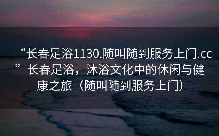 “長春足浴1130.隨叫隨到服務(wù)上門.cc”長春足浴，沐浴文化中的休閑與健康之旅（隨叫隨到服務(wù)上門）